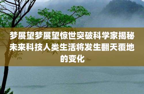 梦展望梦展望惊世突破科学家揭秘未来科技人类生活将发生翻天覆地的变化