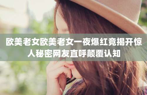 欧美老女欧美老女一夜爆红竟揭开惊人秘密网友直呼颠覆认知