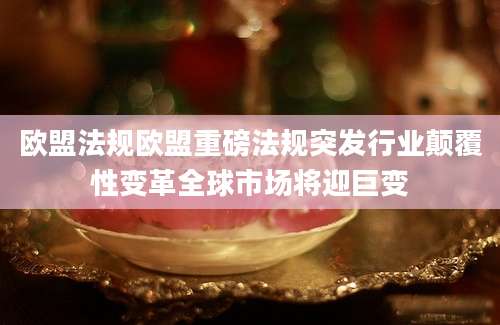 欧盟法规欧盟重磅法规突发行业颠覆性变革全球市场将迎巨变