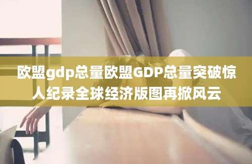欧盟gdp总量欧盟GDP总量突破惊人纪录全球经济版图再掀风云