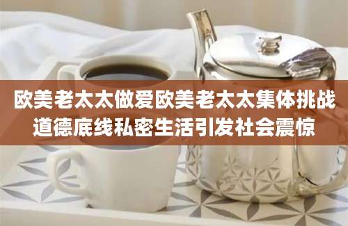 欧美老太太做爱欧美老太太集体挑战道德底线私密生活引发社会震惊
