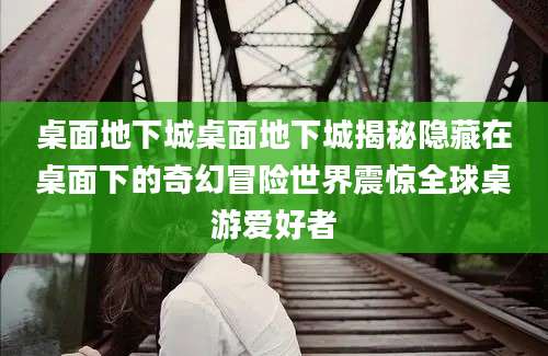 桌面地下城桌面地下城揭秘隐藏在桌面下的奇幻冒险世界震惊全球桌游爱好者