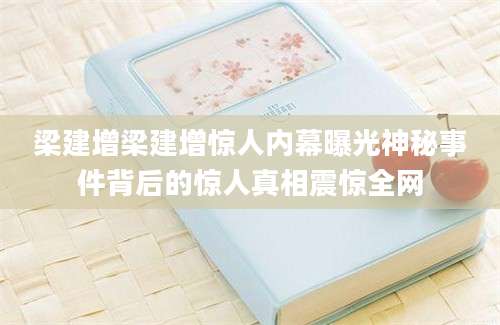 梁建增梁建增惊人内幕曝光神秘事件背后的惊人真相震惊全网
