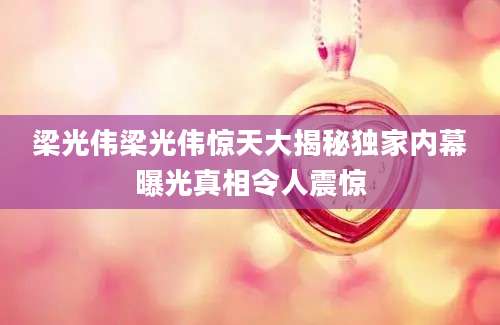 梁光伟梁光伟惊天大揭秘独家内幕曝光真相令人震惊