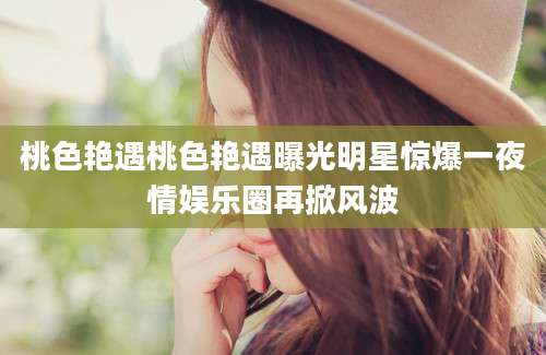 桃色艳遇桃色艳遇曝光明星惊爆一夜情娱乐圈再掀风波