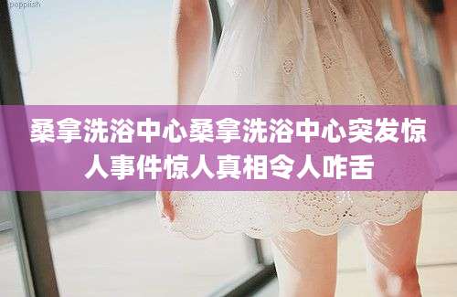 桑拿洗浴中心桑拿洗浴中心突发惊人事件惊人真相令人咋舌