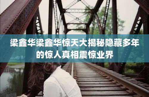 梁鑫华梁鑫华惊天大揭秘隐藏多年的惊人真相震惊业界