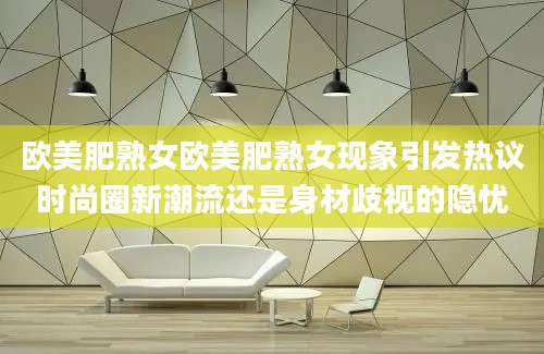 欧美肥熟女欧美肥熟女现象引发热议时尚圈新潮流还是身材歧视的隐忧