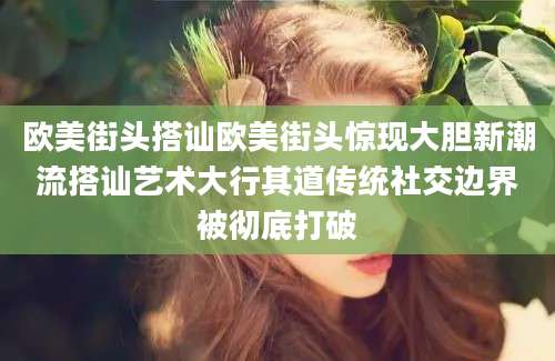 欧美街头搭讪欧美街头惊现大胆新潮流搭讪艺术大行其道传统社交边界被彻底打破