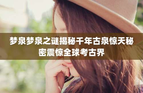 梦泉梦泉之谜揭秘千年古泉惊天秘密震惊全球考古界