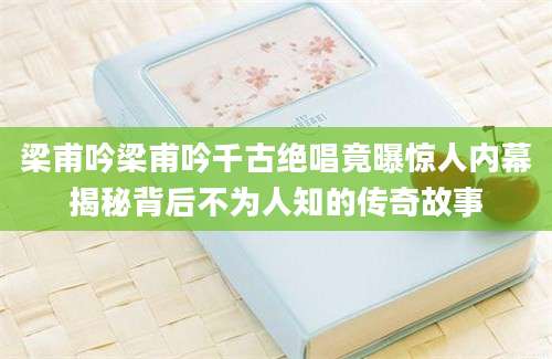 梁甫吟梁甫吟千古绝唱竟曝惊人内幕揭秘背后不为人知的传奇故事