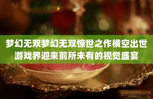梦幻无双梦幻无双惊世之作横空出世游戏界迎来前所未有的视觉盛宴