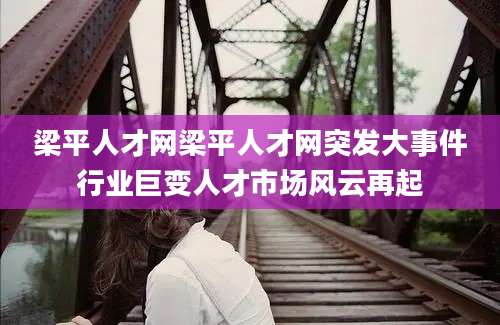 梁平人才网梁平人才网突发大事件行业巨变人才市场风云再起