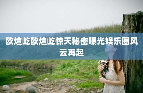 欧煊屹欧煊屹惊天秘密曝光娱乐圈风云再起