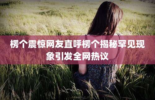 楞个震惊网友直呼楞个揭秘罕见现象引发全网热议