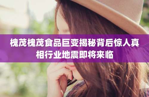 槐茂槐茂食品巨变揭秘背后惊人真相行业地震即将来临