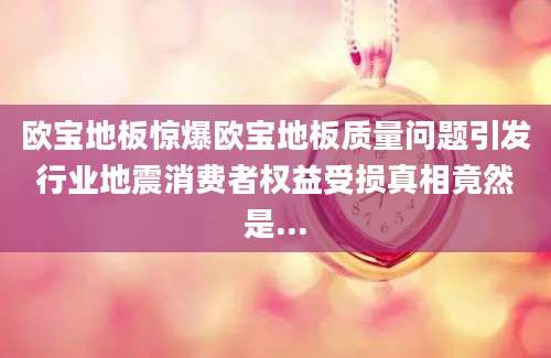 欧宝地板惊爆欧宝地板质量问题引发行业地震消费者权益受损真相竟然是...
