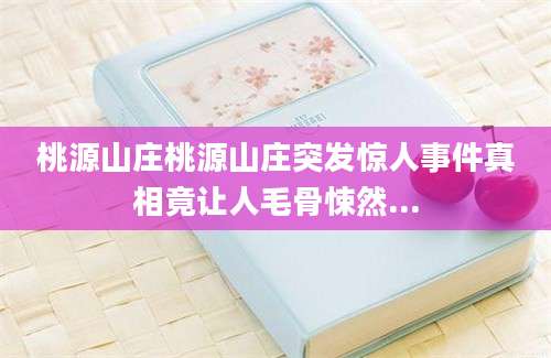 桃源山庄桃源山庄突发惊人事件真相竟让人毛骨悚然...