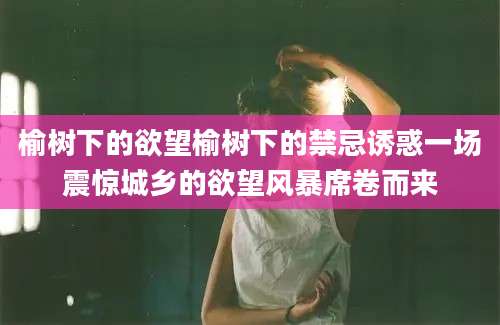 榆树下的欲望榆树下的禁忌诱惑一场震惊城乡的欲望风暴席卷而来