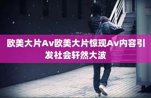 欧美大片Av欧美大片惊现Av内容引发社会轩然大波
