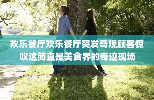 欢乐餐厅欢乐餐厅突发奇观顾客惊叹这简直是美食界的奇迹现场