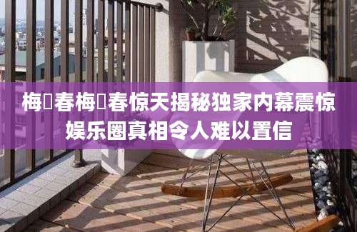 梅旸春梅旸春惊天揭秘独家内幕震惊娱乐圈真相令人难以置信
