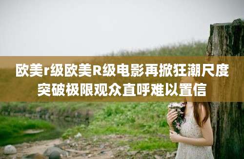 欧美r级欧美R级电影再掀狂潮尺度突破极限观众直呼难以置信