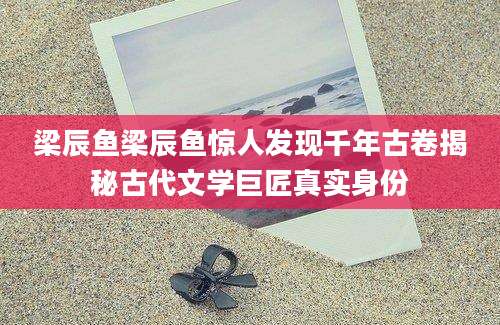 梁辰鱼梁辰鱼惊人发现千年古卷揭秘古代文学巨匠真实身份