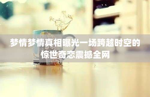 梦情梦情真相曝光一场跨越时空的惊世奇恋震撼全网