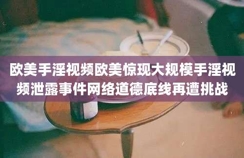 欧美手淫视频欧美惊现大规模手淫视频泄露事件网络道德底线再遭挑战