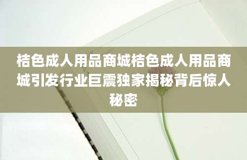桔色成人用品商城桔色成人用品商城引发行业巨震独家揭秘背后惊人秘密