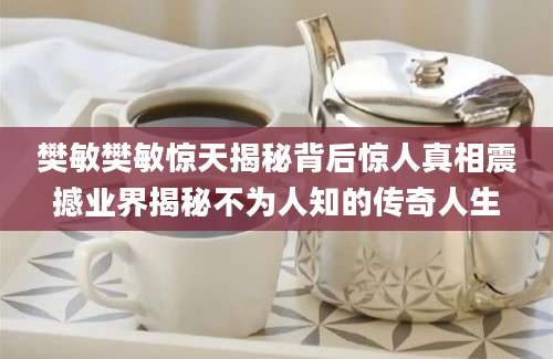 樊敏樊敏惊天揭秘背后惊人真相震撼业界揭秘不为人知的传奇人生