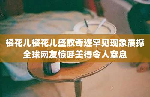 樱花儿樱花儿盛放奇迹罕见现象震撼全球网友惊呼美得令人窒息