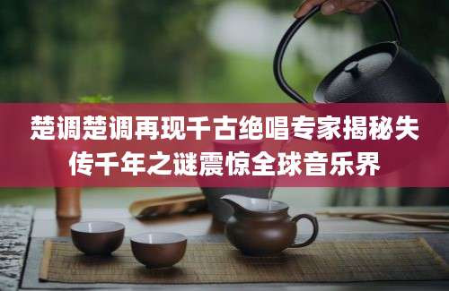 楚调楚调再现千古绝唱专家揭秘失传千年之谜震惊全球音乐界