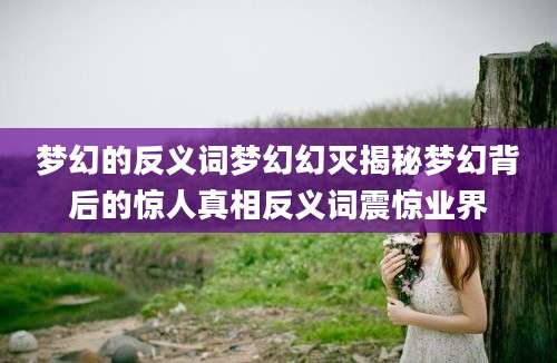 梦幻的反义词梦幻幻灭揭秘梦幻背后的惊人真相反义词震惊业界