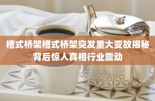 槽式桥架槽式桥架突发重大变故揭秘背后惊人真相行业震动