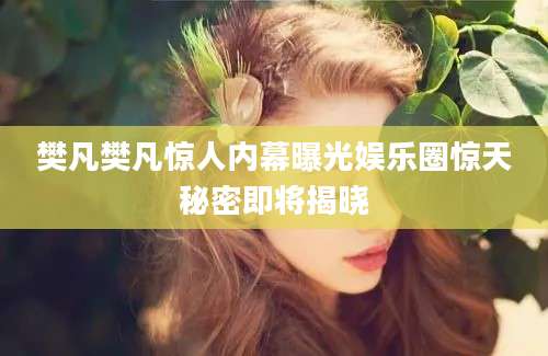 樊凡樊凡惊人内幕曝光娱乐圈惊天秘密即将揭晓