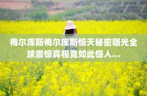 梅尔库斯梅尔库斯惊天秘密曝光全球震惊真相竟如此惊人...