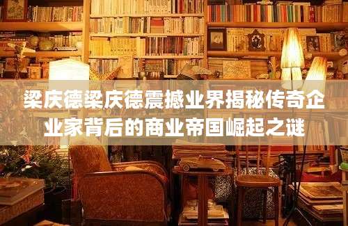 梁庆德梁庆德震撼业界揭秘传奇企业家背后的商业帝国崛起之谜