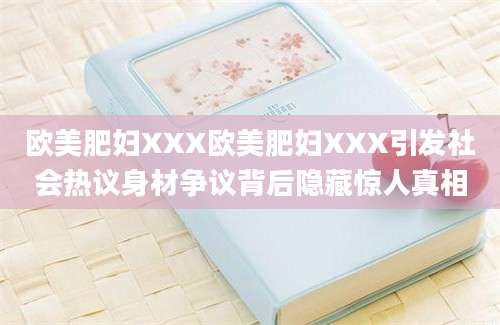欧美肥妇XXX欧美肥妇XXX引发社会热议身材争议背后隐藏惊人真相