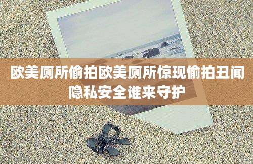 欧美厕所偷拍欧美厕所惊现偷拍丑闻隐私安全谁来守护