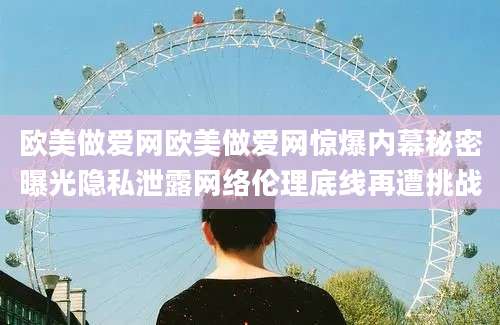 欧美做爱网欧美做爱网惊爆内幕秘密曝光隐私泄露网络伦理底线再遭挑战