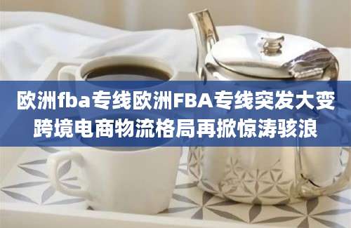欧洲fba专线欧洲FBA专线突发大变跨境电商物流格局再掀惊涛骇浪