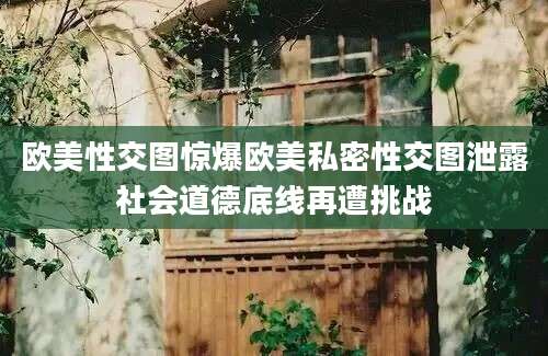 欧美性交图惊爆欧美私密性交图泄露社会道德底线再遭挑战