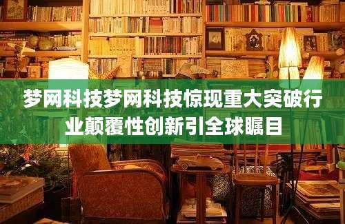 梦网科技梦网科技惊现重大突破行业颠覆性创新引全球瞩目