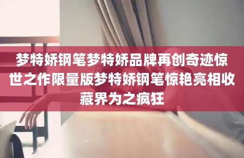 梦特娇钢笔梦特娇品牌再创奇迹惊世之作限量版梦特娇钢笔惊艳亮相收藏界为之疯狂