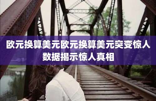 欧元换算美元欧元换算美元突变惊人数据揭示惊人真相