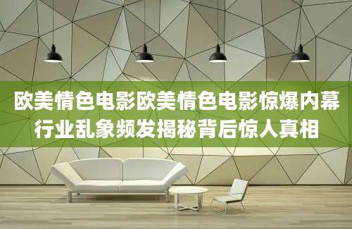 欧美情色电影欧美情色电影惊爆内幕行业乱象频发揭秘背后惊人真相