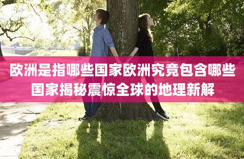 欧洲是指哪些国家欧洲究竟包含哪些国家揭秘震惊全球的地理新解
