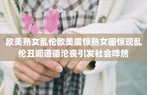 欧美熟女乱伦欧美震惊熟女圈惊现乱伦丑闻道德沦丧引发社会哗然